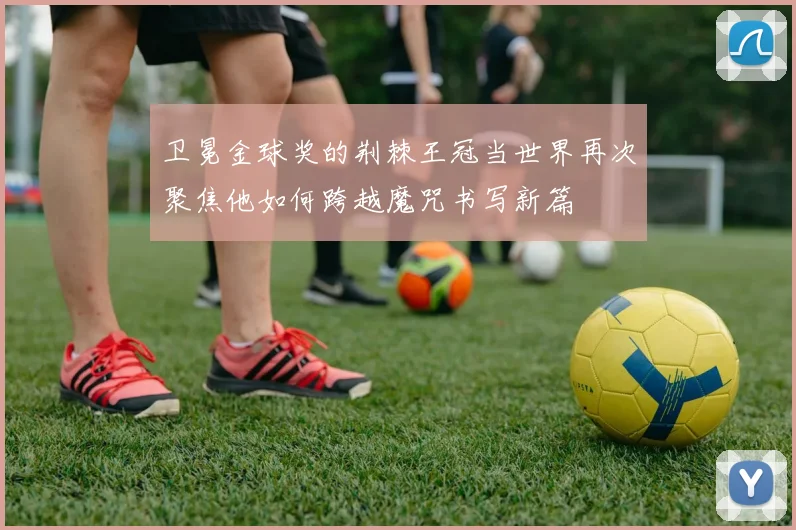 卫冕金球奖的荆棘王冠当世界再次聚焦他如何跨越魔咒书写新篇