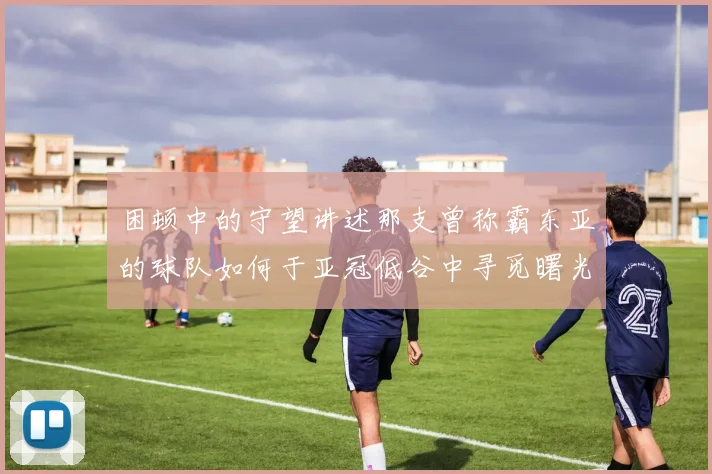 困顿中的守望讲述那支曾称霸东亚的球队如何于亚冠低谷中寻觅曙光